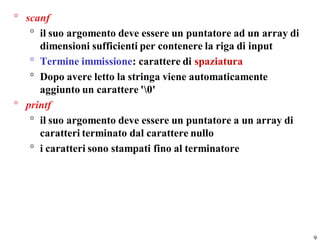 ° scanf
   ° il suo argomento deve essere un puntatore ad un array di
     dimensioni sufficienti per contenere la riga di input
   ° Termine immissione: carattere di spaziatura
   ° Dopo avere letto la stringa viene automaticamente
     aggiunto un carattere '0'
° printf
   ° il suo argomento deve essere un puntatore a un array di
     caratteri terminato dal carattere nullo
   ° i caratteri sono stampati fino al terminatore




                                                                9
 