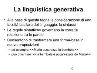 10
La linguistica generativa
• Alla base di questa teoria la considerazione di una
facoltà basilare del linguaggio: la sin...