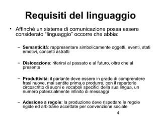 4
Requisiti del linguaggio
• Affinché un sistema di comunicazione possa essere
considerato “linguaggio” occorre che abbia:...