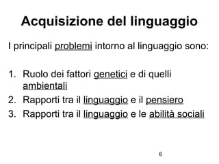 6
Acquisizione del linguaggio
I principali problemi intorno al linguaggio sono:
1. Ruolo dei fattori genetici e di quelli
...