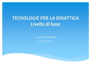 TECNOLOGIE PER LA DIDATTICA
Livello di base
I. I. S. PICCOLOMINI
A. S. 2015-16
 