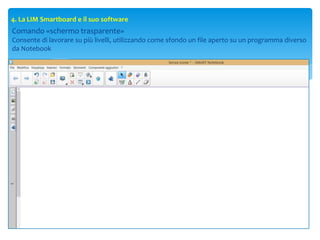 4. La LIM Smartboard e il suo software
Comando «schermo trasparente»
Consente di lavorare su più livelli, utilizzando come sfondo un file aperto su un programma diverso
da Notebook
 