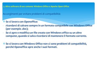 5. Altro software di uso comune: Windows Office e Apache Open Office
Accorgimenti per evitare problemi di compatibilità:
 Se si lavora con Openoffice:
- ricordarsi di salvare sempre in un formato compatibile con Windows Office
(per esempio .doc);
- Se si apre e modifica un file creato con Windows office su un altro
computer, quando si salva ricordarsi di mantenere il formato corrente.
 Se si lavora con Windows Office non ci sono problemi di compatibilità,
perché Openoffice apre anche i suoi formati.
 