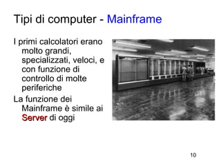 Tipi di computer - Mainframe
I primi calcolatori erano
   molto grandi,
   specializzati, veloci, e
   con funzione di
   controllo di molte
   periferiche
La funzione dei
   Mainframe è simile ai
   Server di oggi



                               10
 