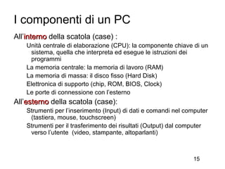 I componenti di un PC
All’interno della scatola (case) :
    Unità centrale di elaborazione (CPU): la componente chiave di un
     sistema, quella che interpreta ed esegue le istruzioni dei
     programmi
    La memoria centrale: la memoria di lavoro (RAM)
    La memoria di massa: il disco fisso (Hard Disk)
    Elettronica di supporto (chip, ROM, BIOS, Clock)
    Le porte di connessione con l’esterno
All’esterno della scatola (case):
    Strumenti per l’inserimento (Input) di dati e comandi nel computer
     (tastiera, mouse, touchscreen)
    Strumenti per il trasferimento dei risultati (Output) dal computer
     verso l’utente (video, stampante, altoparlanti)



                                                                15
 