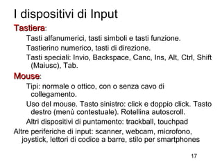 I dispositivi di Input
Tastiera:
     Tasti alfanumerici, tasti simboli e tasti funzione.
     Tastierino numerico, tasti di direzione.
     Tasti speciali: Invio, Backspace, Canc, Ins, Alt, Ctrl, Shift
      (Maiusc), Tab.
Mouse:
     Tipi: normale o ottico, con o senza cavo di
      collegamento.
     Uso del mouse. Tasto sinistro: click e doppio click. Tasto
      destro (menù contestuale). Rotellina autoscroll.
     Altri dispositivi di puntamento: trackball, touchpad
Altre periferiche di input: scanner, webcam, microfono,
   joystick, lettori di codice a barre, stilo per smartphones

                                                           17
 