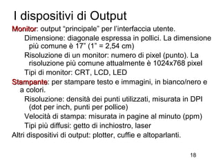 I dispositivi di Output
Monitor: output “principale” per l’interfaccia utente.
Monitor
     Dimensione: diagonale espressa in pollici. La dimensione
       più comune è 17” (1” = 2,54 cm)
     Risoluzione di un monitor: numero di pixel (punto). La
       risoluzione più comune attualmente è 1024x768 pixel
     Tipi di monitor: CRT, LCD, LED
Stampante: per stampare testo e immagini, in bianco/nero e
Stampante
   a colori.
     Risoluzione: densità dei punti utilizzati, misurata in DPI
       (dot per inch, punti per pollice)
     Velocità di stampa: misurata in pagine al minuto (ppm)
     Tipi più diffusi: getto di inchiostro, laser
Altri dispositivi di output: plotter, cuffie e altoparlanti.

                                                        18
 