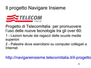 Il progetto Navigare Insieme


Progetto di TelecomItalia per promuovere
l’uso delle nuove tecnologie tra gli over 60:
1 - Lezioni tenute dai ragazzi delle scuole medie
superiori
2 - Palestre dove esercitarsi su computer collegati a
Internet

http://navigareinsieme.telecomitalia.it/il-progetto
                                               2
 