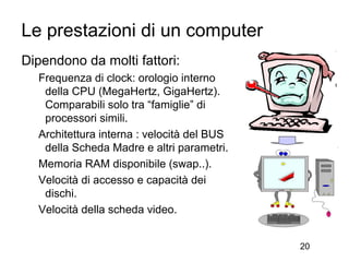 Le prestazioni di un computer
Dipendono da molti fattori:
  Frequenza di clock: orologio interno
   della CPU (MegaHertz, GigaHertz).
   Comparabili solo tra “famiglie” di
   processori simili.
  Architettura interna : velocità del BUS
   della Scheda Madre e altri parametri.
  Memoria RAM disponibile (swap..).
  Velocità di accesso e capacità dei
   dischi.
  Velocità della scheda video.


                                            20
 