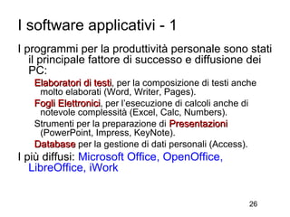 I software applicativi - 1
I programmi per la produttività personale sono stati
   il principale fattore di successo e diffusione dei
   PC:
   Elaboratori di testi, per la composizione di testi anche
    molto elaborati (Word, Writer, Pages).
   Fogli Elettronici, per l’esecuzione di calcoli anche di
    notevole complessità (Excel, Calc, Numbers).
   Strumenti per la preparazione di Presentazioni
    (PowerPoint, Impress, KeyNote).
   Database per la gestione di dati personali (Access).
I più diffusi: Microsoft Office, OpenOffice,
   LibreOffice, iWork


                                                         26
 