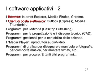 I software applicativi - 2
I Browser: Internet Explorer, Mozilla Firefox, Chrome.
  Browser
I Client di posta elettronica: Outlook (Express), Mozilla
                  elettronica
   Thunderbird.
Programmi per l’editoria (Desktop Publishing).
Programmi per la progettazione e il disegno tecnico (CAD).
Programmi gestionali per la contabilità delle aziende.
I “Media Player”: riproduttori audio/video.
Programmi di grafica per disegnare e manipolare fotografie,
   per comporre musica, per montare filmati, etc.
Programmi per giocare. E tanti altri programmi...



                                                     27
 