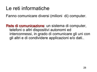 Le reti informatiche
Fanno comunicare diversi (milioni di) computer.

Rete di comunicazione: un sistema di computer,
         comunicazione
 telefoni o altri dispositivi autonomi ed
 interconnessi, in grado di comunicare gli uni con
 gli altri e di condividere applicazioni e/o dati. .




                                               28
 