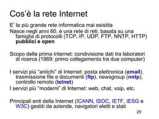 Cos’è la rete Internet
E’ la più grande rete informatica mai esistita
Nasce negli anni 60, è una rete di reti, basata su una
   famiglia di protocolli (TCP, IP, UDP, FTP, NNTP, HTTP)
   pubblici e open

Scopo della prima Internet: condivisione dati tra laboratori
  di ricerca (1969: primo collegamento tra due computer)

I servizi più “antichi” di Internet: posta elettronica (email),
   trasmissione file e documenti (ftp), newsgroup (nntp),
   controllo remoto (telnet)
I servizi più “moderni” di Internet: web, chat, voip, etc.

Principali enti della Internet (ICANN, ISOC, IETF, IESG e
   W3C) gestiti da aziende, navigatori eletti e stati
                                                           29
 