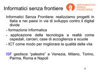 Informatici senza frontiere
 Informatici Senza Frontiere: realizziamo progetti in
    Italia e nei paesi in via di sviluppo contro il digital
    divide
 - formazione informatica
 - applicazione della tecnologia a realtà come
    ospedali, carceri, case di accoglienza e scuole
 - ICT come modo per migliorare la qualità della vita

 ISF gestisce “palestre” a Venezia, Milano, Torino,
   Parma, Roma e Napoli

                                                    3
 