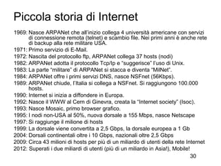 Piccola storia di Internet
1969: Nasce ARPANet che all’inizio collega 4 università americane con servizi
      di connessione remota (telnet) e scambio file. Nei primi anni è anche rete
      di backup alla rete militare USA.
1971: Primo servizio di E-Mail.
1972: Nascita del protocollo ftp, ARPANet collega 37 hosts (nodi)
1982: ARPANet adotta il protocollo Tcp/Ip e “suggerisce” l’uso di Unix.
1983: La parte “militare” di ARPANet si stacca e diventa “MilNet”.
1984: ARPANet offre i primi servizi DNS, nasce NSFnet (56Kbps).
1989: ARPANet chiude, l’Italia si collega a NSFnet. Si raggiungono 100.000
      hosts.
1990: Internet si inizia a diffondere in Europa.
1992: Nasce il WWW al Cern di Ginevra, creata la “Internet society” (Isoc).
1993: Nasce Mosaic, primo browser grafico.
1995: I nodi non-USA al 50%, nuova dorsale a 155 Mbps, nasce Netscape
1997: Si raggiunge il milione di hosts
1999: La dorsale viene convertita a 2,5 Gbps, la dorsale europea a 1 Gb
2004: Dorsali continentali oltre i 10 Gbps, nazionali oltre 2,5 Gbps
2009: Circa 43 milioni di hosts per più di un miliardo di utenti della rete Internet
2012: Superati i due miliardi di utenti (più di un miliardo in Asia!), Mobile!
                                                                               30
 