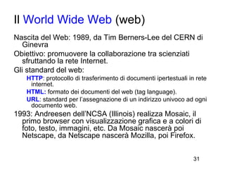 Il World Wide Web (web)
Nascita del Web: 1989, da Tim Berners-Lee del CERN di
  Ginevra
Obiettivo: promuovere la collaborazione tra scienziati
  sfruttando la rete Internet.
Gli standard del web:
   HTTP: protocollo di trasferimento di documenti ipertestuali in rete
    internet.
   HTML: formato dei documenti del web (tag language).
   URL: standard per l’assegnazione di un indirizzo univoco ad ogni
    documento web.
1993: Andreesen dell’NCSA (Illinois) realizza Mosaic, il
  primo browser con visualizzazione grafica e a colori di
  foto, testo, immagini, etc. Da Mosaic nascerà poi
  Netscape, da Netscape nascerà Mozilla, poi Firefox.


                                                                 31
 