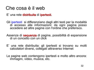 Che cosa è il web
E’ una rete distribuita di ipertesti.

Gli ipertesti si differenziano dagli altri testi per la modalità
   di accesso alle informazioni: da ogni pagina posso
   accedere ad altre pagine con l'ordine che preferisco.

Assenza di sequenza di pagine, possibilità di espansione
  di un concetto con un click

E’ una rete distribuita: gli ipertesti si trovano su molti
  calcolatori diversi, collegati attraverso Internet

Le pagine web contengono ipertesti e molto altro ancora:
  immagini, video, musica, etc.

                                                           32
 