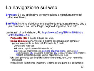 La navigazione sul web
Browser: è il sw applicativo per navigazione e visualizzazione dei
  documenti web

Sito Web: insieme dei documenti gestito da organizzazione (su uno o
  più computer). La Home Page: pagina di ingresso di un sito.

La sintassi di un indirizzo URL: http://www.w3.org/TR/html401/intro
  /intro.html#h-2.1.3
   Protocollo http è quello di base per web.
   Nome dominio (www.w3.org): è il nome assegnato a un computer
    permanentemente su Internet. Formato da 3 parti:
       www: world wide web
       w3: nome organizzazione/istituto/azienda
       org: tipologia organizzazione, dominio di primo livello. Domini: com
         (commerciali); edu (università e ricerca); gov (enti governativi); mil (militari);
         net (enti di rete telematica). Domini nazionali: it, uk, fr, jp.
   URI : è il percorso del file (/TR/html401/intro/intro.html), con nome file:
     intro.html
   Indicatore di frammento (#section3): nome di una parte del documento
                                                                                     33
 