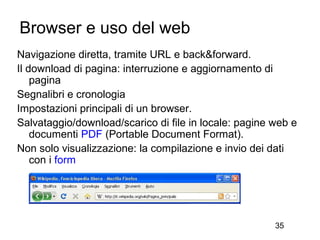 Browser e uso del web
Navigazione diretta, tramite URL e back&forward.
Il download di pagina: interruzione e aggiornamento di
    pagina
Segnalibri e cronologia
Impostazioni principali di un browser.
Salvataggio/download/scarico di file in locale: pagine web e
    documenti PDF (Portable Document Format).
Non solo visualizzazione: la compilazione e invio dei dati
    con i form




                                                       35
 