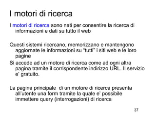 I motori di ricerca
I motori di ricerca sono nati per consentire la ricerca di
   informazioni e dati su tutto il web

Questi sistemi ricercano, memorizzano e mantengono
   aggiornate le informazioni su “tutti” i siti web e le loro
   pagine
Si accede ad un motore di ricerca come ad ogni altra
   pagina tramite il corrispondente indirizzo URL. Il servizio
   e’ gratuito.

La pagina principale di un motore di ricerca presenta
  all’utente una form tramite la quale e’ possibile
  immettere query (interrogazioni) di ricerca

                                                         37
 