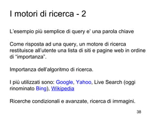I motori di ricerca - 2
L’esempio più semplice di query e’ una parola chiave

Come risposta ad una query, un motore di ricerca
restituisce all’utente una lista di siti e pagine web in ordine
di “importanza”.

Importanza dell’algoritmo di ricerca.

I più utilizzati sono: Google, Yahoo, Live Search (oggi
rinominato Bing), Wikipedia

Ricerche condizionali e avanzate, ricerca di immagini.
                                                          38
 