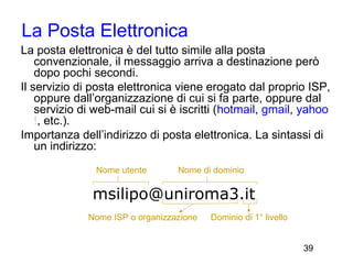 La Posta Elettronica
La posta elettronica è del tutto simile alla posta
    convenzionale, il messaggio arriva a destinazione però
    dopo pochi secondi.
Il servizio di posta elettronica viene erogato dal proprio ISP,
    oppure dall’organizzazione di cui si fa parte, oppure dal
    servizio di web-mail cui si è iscritti (hotmail, gmail, yahoo
    !, etc.).
Importanza dell’indirizzo di posta elettronica. La sintassi di
    un indirizzo:
               Nome utente        Nome di dominio

               msilipo@uniroma3.it
              Nome ISP o organizzazione   Dominio di 1° livello


                                                                  39
 