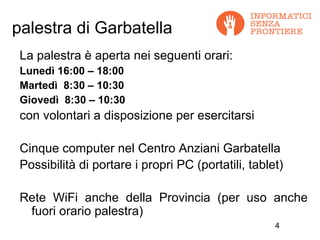 palestra di Garbatella
 La palestra è aperta nei seguenti orari:
 Lunedì 16:00 – 18:00
 Martedì 8:30 – 10:30
 Giovedì 8:30 – 10:30
 con volontari a disposizione per esercitarsi

 Cinque computer nel Centro Anziani Garbatella
 Possibilità di portare i propri PC (portatili, tablet)

 Rete WiFi anche della Provincia (per uso anche
  fuori orario palestra)
                                                     4
 