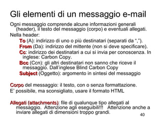 Gli elementi di un messaggio e-mail
Ogni messaggio comprende alcune informazioni generali
  (header), il testo del messaggio (corpo) e eventuali allegati.
Nella header:
    To (A): indirizzo di uno o più destinatari (separati da “,”).
    From (Da): indirizzo del mittente (non si deve specificare).
    Cc: indirizzo dei destinatari a cui si invia per conoscenza. In
    Cc
      inglese: Carbon Copy.
    Bcc (Ccn): gli altri destinatari non sanno che riceve il
      messaggio. Dall’inglese Blind Carbon Copy
    Subject (Oggetto): argomento in sintesi del messaggio

Corpo del messaggio: il testo, con o senza formattazione.
E’ possibile, ma sconsigliato, usare il formato HTML

Allegati (attachments): file di qualunque tipo allegati al
         (attachments)
   messaggio. Attenzione agli eseguibili!!! Attenzione anche a
   inviare allegati di dimensioni troppo grandi.           40
 