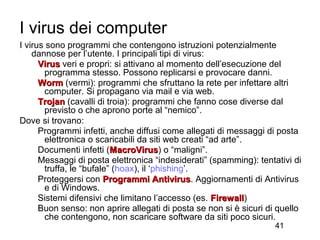 I virus dei computer
I virus sono programmi che contengono istruzioni potenzialmente
    dannose per l’utente. I principali tipi di virus:
      Virus veri e propri: si attivano al momento dell’esecuzione del
       programma stesso. Possono replicarsi e provocare danni.
      Worm (vermi): programmi che sfruttano la rete per infettare altri
       computer. Si propagano via mail e via web.
      Trojan (cavalli di troia): programmi che fanno cose diverse dal
       previsto o che aprono porte al “nemico”.
Dove si trovano:
      Programmi infetti, anche diffusi come allegati di messaggi di posta
       elettronica o scaricabili da siti web creati “ad arte”.
      Documenti infetti (MacroVirus) o “maligni”.
                          MacroVirus
      Messaggi di posta elettronica “indesiderati” (spamming): tentativi di
       truffa, le “bufale” (hoax), il ‘phishing’.
      Proteggersi con Programmi Antivirus. Aggiornamenti di Antivirus
                                       Antivirus
       e di Windows.
      Sistemi difensivi che limitano l’accesso (es. Firewall)
                                                      Firewall
      Buon senso: non aprire allegati di posta se non si è sicuri di quello
       che contengono, non scaricare software da siti poco sicuri.
                                                                    41
 