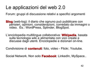 Le applicazioni del web 2.0
Forum: gruppi di discussione relativi a specifici argomenti

Blog (web-log): il diario che ognuno può pubblicare con
  pensieri, opinioni, considerazioni, corredato da immagini o
  video. Es.: WordPress, Splinder, BlogSpot.

L’enciclopedia multilingue collaborativa: Wikipedia, basata
                                          Wikipedia
   sulla tecnologia wiki e alimentata con voci create e
   discusse dagli utenti. Enciclopedie e dizionari on-line.

Condivisione di contenuti: foto, video - Flickr, Youtube.
                contenuti

Social Network. Non solo Facebook: LinkedIn, MySpace..
                         Facebook


                                                       42
 