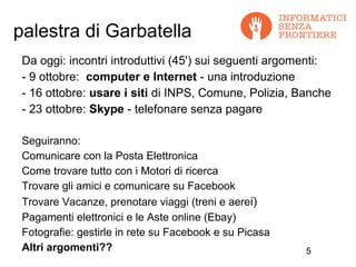 palestra di Garbatella
 Da oggi: incontri introduttivi (45') sui seguenti argomenti:
 - 9 ottobre: computer e Internet - una introduzione
 - 16 ottobre: usare i siti di INPS, Comune, Polizia, Banche
 - 23 ottobre: Skype - telefonare senza pagare

 Seguiranno:
 Comunicare con la Posta Elettronica
 Come trovare tutto con i Motori di ricerca
 Trovare gli amici e comunicare su Facebook
 Trovare Vacanze, prenotare viaggi (treni e aerei)
 Pagamenti elettronici e le Aste online (Ebay)
 Fotografie: gestirle in rete su Facebook e su Picasa
 Altri argomenti??                                      5
 