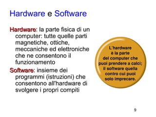 Hardware e Software
Hardware: la parte fisica di un
Hardware
  computer: tutte quelle parti
  magnetiche, ottiche,
  meccaniche ed elettroniche
  che ne consentono il
  funzionamento
Software: insieme dei
Software
  programmi (istruzioni) che
  consentono all'hardware di
  svolgere i propri compiti


                                  9
 