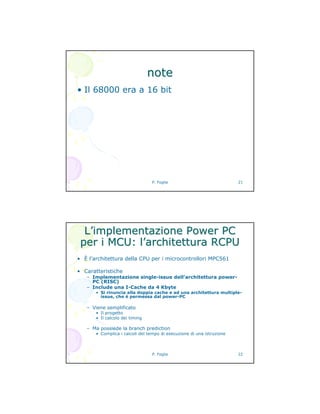 P. Foglia 21
notenote
• Il 68000 era a 16 bit
P. Foglia 22
LL’’implementazione Power PCimplementazione Power PC
per i MCU: lper i MCU: l’’architettura RCPUarchitettura RCPU
• È l’architettura della CPU per i microcontrollori MPC561
• Caratteristiche
– Implementazione single-issue dell’architettura power-
PC (RISC)
– Include una I-Cache da 4 Kbyte
• Si rinuncia alla doppia cache e ad una architettura multiple-
issue, che è permessa dal power-PC
– Viene semplificato
• Il progetto
• Il calcolo dei timing
– Ma possiede la branch prediction
• Complica i calcoli del tempo di esecuzione di una istruzione
 