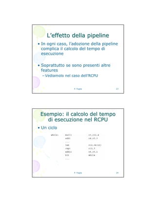 P. Foglia 23
LL’’effetto della pipelineeffetto della pipeline
• In ogni caso, l’adozione della pipeline
complica il calcolo del tempo di
esecuzione
• Soprattutto se sono presenti altre
features
– Vediamolo nel caso dell’RCPU
P. Foglia 24
Esempio: il calcolo del tempoEsempio: il calcolo del tempo
di esecuzione nel RCPUdi esecuzione nel RCPU
• Un ciclo
 