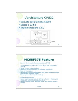 P. Foglia 35
LL’’architettura CPU32architettura CPU32
• Derivata dalla famiglia 68000
• Estesa a 32 bit
• Implementazione CISC
P. Foglia 36
MC68F375MC68F375 FeatureFeature
• Esempio di microcontrollore basato sul core CPU32
• 32-bit 68000 family CPU with upward object code compatibility
(CPU32)
• Virtual memory implementation
• Improved exception handling for controller applications
• External bus support
• Parallel ports option on address and data bus in single chip modes
and par-tially expanded modes
• Nine programmable chip select outputs
• System protection logic
• System clock based on slow (~32 KHz) or Fast (~4 MHz) crystal
reference or external clock operation (2X)
• Periodic interrupt timer, watchdog timer, clock monitor and bus
monitor
 