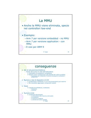 P. Foglia 39
La MMULa MMU
• Anche la MMU viene eliminata, specie
nei controllori low-end
• Esempio:
– Arm 7 per versione embedded - no MMU
– Arm 7 per versione application - con
MMU
– E cosi per ARM 9
P. Foglia 40
conseguenzeconseguenze
• Set di istruzioni/architettura
– Poche dal punto di vista dell’utilizzatore
• Interessano le prestazioni complessive
• Possono avere conseguenze sulla densità del codice prodotto
– Importante per la quantità di memoria necessaria a contenere il
programma
• Numero e tipi di dispositivi di I/O
• Condizionano l’ambiente in cui il microcontrollore può inserirsi
• Ma è possibile aggiungere componenti estenti
• Clock
• A parità di architettura, condiziona
– Prestazioni
– Consumo
• Numero di bit
• Condiziona tipicamente:
– La dimensione della memoria indirizzabile
– Le prestazioni
– Il consumo di potenza
– La densità del codice prodotto
 