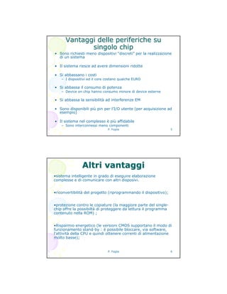 P. Foglia 5
Vantaggi delle periferiche suVantaggi delle periferiche su
singolo chipsingolo chip
• Sono richiesti meno dispositivi “discreti” per la realizzazione
di un sistema
• Il sistema riesce ad avere dimensioni ridotte
• Si abbassano i costi
– I dispositivi ed il core costano qualche EURO
• Si abbassa il consumo di potenza
– Device on chip hanno consumo minore di device esterne
• Si abbassa la sensibilità ad interferenze EM
• Sono disponibili più pin per l’I/O utente (per acquisizione ad
esempio)
• Il sistema nel complesso è più affidabile
– Sono interconnessi meno componenti
P. Foglia 6
•sistema intelligente in grado di eseguire elaborazione
complesse e di comunicare con altri disposivi.
•riconvertibilità del progetto (riprogrammando il dispositivo);
•protezione contro le copiature (la maggiore parte del single-
chip offre la possibiltà di proteggere da lettura il programma
contenuto nella ROM) ;
•Risparmio energetico (le versioni CMOS supportano il modo di
funzionamento stand-by : è possibile bloccare, via software,
l'attività della CPU e quindi ottenere correnti di alimentazione
molto basse);
Altri vantaggiAltri vantaggi
 
