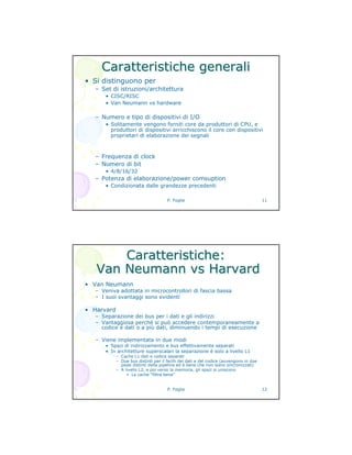 P. Foglia 11
Caratteristiche generaliCaratteristiche generali
• Si distinguono per
– Set di istruzioni/architettura
• CISC/RISC
• Van Neumann vs hardware
– Numero e tipo di dispositivi di I/O
• Solitamente vengono forniti core da produttori di CPU, e
produttori di dispositivi arricchiscono il core con dispositivi
proprietari di elaborazione dei segnali
– Frequenza di clock
– Numero di bit
• 4/8/16/32
– Potenza di elaborazione/power comsuption
• Condizionata dalle grandezze precedenti
P. Foglia 12
Caratteristiche:Caratteristiche:
VanVan NeumannNeumann vsvs HarvardHarvard
• Van Neumann
– Veniva adottata in microcontrollori di fascia bassa
– I suoi svantaggi sono evidenti
• Harvard
– Separazione dei bus per i dati e gli indirizzi
– Vantaggiosa perché si può accedere contemporaneamente a
codice e dati o a più dati, diminuendo i tempi di esecuzione
– Viene implementata in due modi
• Spazi di indirizzamento e bus effettivamente separati
• In architetture superscalari la separazione è solo a livello L1
– Cache L1 dati e codice separati
– Due bus distinti per il fecth dei dati e del codice (avvengono in due
passi distinti della pipeline ed è bene che non siano sincronizzati)
– A livello L2, e poi verso la memoria, gli spazi si uniscono
» La cache “filtra bene”
 