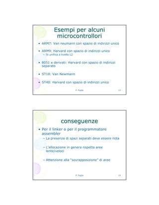 P. Foglia 13
Esempi per alcuniEsempi per alcuni
microcontrollorimicrocontrollori
• ARM7: Van neumann con spazio di indirizzi unico
• ARM9: Harvard con spazio di indirizzi unico
– Si unifica a livello L2
• 8051 e derivati: Harvard con spazio di indirizzi
separato
• ST10: Van Newmann
• ST40: Harvard con spazio di indirizzi unico
P. Foglia 14
conseguenzeconseguenze
• Per il linker o per il programmatore
assembler
– La presenza di spazi separati deve essere nota
– L’allocazione in genera rispetta aree
lente/veloci
– Attenzione alla “sovrapposizione” di aree
 