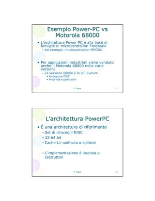 P. Foglia 17
EsempioEsempio PowerPower--PCPC vsvs
MotorolaMotorola 6800068000
• L’architettura Power PC è alla base di
famiglie di microcontrollori Freescale
– Ad esempio i microcontrollori MPC561
• Per applicazioni industriali viene venduto
anche il Motorola 68000 nelle varie
versioni
– La versione 68060 è la più evoluta
• Processore CISC
• Proprietà superscalari
P. Foglia 18
LL’’architetturaarchitettura PowerPCPowerPC
• È una architettura di riferimento
– Set di istruzioni RISC
– 32-64 bit
– Cache L1-unificata o splitted
– L’implementazione è lasciata ai
costruttori
 