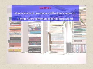 Lezione 2
Nuove forme di creazione e diffusione contenuti:
  Il Web 2.0 e i contenuti generati dagli utenti
 