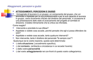 Atteggiamenti, percezioni e giudizi
 ATTEGGIAMENTI, PERCEZIONI E GIUDIZI
  Immaginate di lavorare in un gruppo; un componente del gruppo, che voi
ammirate e rispettate per la sua professionalità e per la sua capacità di lavorare
in gruppo, viene duramente criticato dal direttore del personale, in occasione di
una presentazione dello stato di avanzamento del progetto al comitato di
direzione. Credete intimamente che la critica sia infondata.
Come reagite?
 Intervenite e prendete le sue difese?
 Aspettate e vedete cosa accade, perché pensate che egli si possa difendere da
solo?
 Aspettate e vedete cosa accade, tanto qualcuno interverrà?
 Non intervenite, tanto il direttore del personale "fa sempre così"?
 Qualunque sia la vostra reazione, questa sarà determinata:
 -) dalla situazione ( accadimento specifico),
 -) dal contesto, (ambiente e circostanza in cui accade l’evento)
 -) dalla vostra personalità
 -) dal vostro atteggiamento nei con­fronti di questo vostro collega/amico.
 