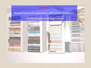 Lezione 2
Nuove forme di creazione e diffusione contenuti:
        i contenuti generati dagli utenti
 