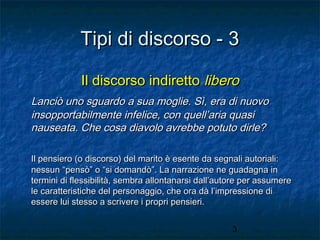 Tipi di discorso - 3
Il discorso indiretto libero
Lanciò uno sguardo a sua moglie. Sì, era di nuovo
insopportabilmente infelice, con quell’aria quasi
nauseata. Che cosa diavolo avrebbe potuto dirle?
Il pensiero (o discorso) del marito è esente da segnali autoriali:
nessun “pensò” o “si domandò”. La narrazione ne guadagna in
termini di flessibilità, sembra allontanarsi dall’autore per assumere
le caratteristiche del personaggio, che ora dà l’impressione di
essere lui stesso a scrivere i propri pensieri.
3

 