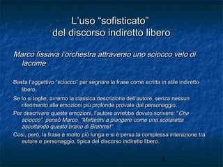 L’uso “sofisticato”
del discorso indiretto libero
Marco fissava l’orchestra attraverso uno sciocco velo di
lacrime
Basta l’aggettivo “sciocco” per segnare la frase come scritta in stile indiretto
libero.
Se lo si toglie, avremo la classica descrizione dell’autore, senza nessun
riferimento alle emozioni più profonde provate dal personaggio.
Per descrivere queste emozioni, l’autore avrebbe dovuto scrivere: “Che
sciocco”, pensò Marco. “Mettermi a piangere come una scolaretta
ascoltando questo brano di Brahms!”
Così, però, la frase è molto più lunga e si è persa la complessa interazione tra
autore e personaggio, tipica del discorso indiretto libero.
5

 