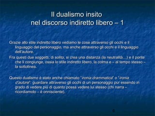 Il dualismo insito
nel discorso indiretto libero – 1
Grazie allo stile indiretto libero vediamo le cose attraverso gli occhi e il
linguaggio del personaggio, ma anche attraverso gli occhi e il linguaggio
dell’autore.
Fra questi due soggetti, di solito, si crea una distanza (la neutralità…) e il ponte
che li congiunge, ossia lo stile indiretto libero, la colma e – al tempo stesso –
la sottolinea.
Questo dualismo è stato anche chiamato “ironia drammatica” o “ironia
d’autore”: guardare attraverso gli occhi di un personaggio pur essendo in
grado di vedere più di quanto possa vedere lui stesso (chi narra –
ricordiamolo – è onnisciente).

6

 