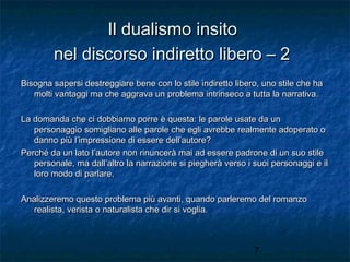 Il dualismo insito
nel discorso indiretto libero – 2
Bisogna sapersi destreggiare bene con lo stile indiretto libero, uno stile che ha
molti vantaggi ma che aggrava un problema intrinseco a tutta la narrativa.
La domanda che ci dobbiamo porre è questa: le parole usate da un
personaggio somigliano alle parole che egli avrebbe realmente adoperato o
danno più l’impressione di essere dell’autore?
Perché da un lato l’autore non rinuncerà mai ad essere padrone di un suo stile
personale, ma dall’altro la narrazione si piegherà verso i suoi personaggi e il
loro modo di parlare.
Analizzeremo questo problema più avanti, quando parleremo del romanzo
realista, verista o naturalista che dir si voglia.

7

 