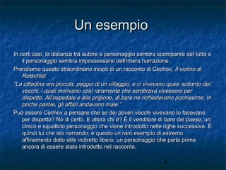 Un esempio
In certi casi, la distanza tra autore e personaggio sembra scomparire del tutto e
il personaggio sembra impossessarsi dell’intera narrazione.
Prendiamo questo straordinario incipit di un racconto di Cechov, Il violino di
Rotschild.
“La cittadina era piccola, peggio di un villaggio, e ci vivevano quasi soltanto dei
vecchi, i quali morivano così raramente che sembrava vivessero per
dispetto. All’ospedale e alla prigione, di bare ne richiedevano pochissime. In
poche parole, gli affari andavano male.”
Può essere Cechov a pensare che se dei poveri vecchi vivevano lo facevano
per dispetto? No di certo. E allora chi è? È il venditore di bare del paese, un
cinico e squallido personaggio che viene introdotto nelle righe successive. È
quindi lui che sta narrando: è questo un raro esempio di estremo
affinamento dello stile indiretto libero, un personaggio che parla prima
ancora di essere stato introdotto nel racconto.
8

 