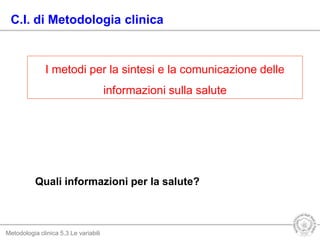 Metodologia clinica 5.3 Le variabili
Quali informazioni per la salute?
C.I. di Metodologia clinica
I metodi per la sintesi e la comunicazione delle
informazioni sulla salute
 