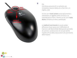 Clic
Una breve pressione di un pulsante con
immediato rilascio è detta clic o fare clic o, in
inglese, click.

Un clic con il tasto sinistro serve tipicamente a
selezionare un oggetto come un'icona o un
comando da un menu, mentre un clic con il tasto
destro richiama un menu contestuale.


La rotella di scorrimento ha avuto ampia
diffusione di pari passo con il diffondersi di
Internet e del World Wide Web perché permette
di scorrere i contenuti dei siti con più facilità
rispetto all'uso della classica barra di scorrimento
delle finestre.
 